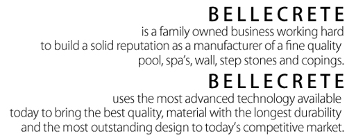 BELLECRETE is a family owned business working hard to build a solid reputation as a manufacturer of a fine quality pool, spa’s, wall, step stones and copings.
Bellecrete uses the most advanced technology available today to bring the best quality, material with the longest durability and the most outstanding design to today’s competitive market.
